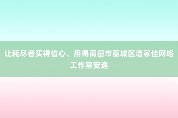 让耗尽者买得省心、用得莆田市荔城区谱家佳网络工作室安逸